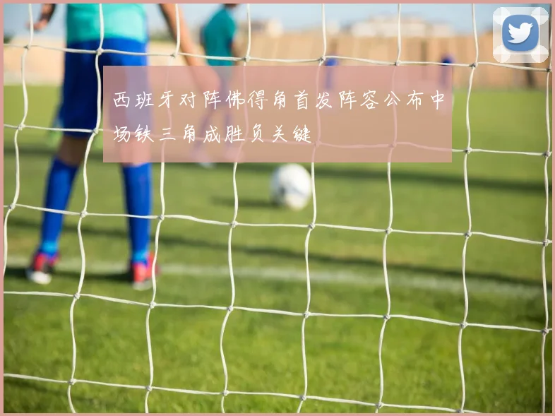 西班牙对阵佛得角首发阵容公布中场铁三角成胜负关键