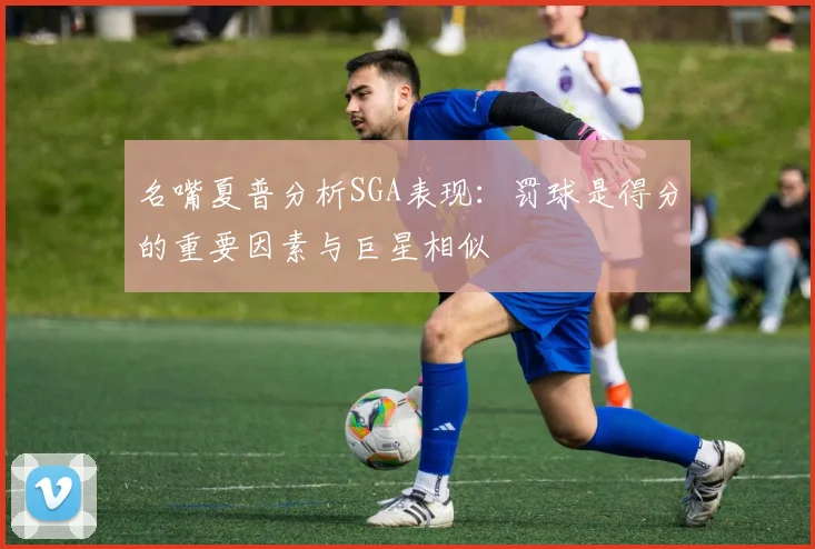 名嘴夏普分析SGA表现：罚球是得分的重要因素与巨星相似