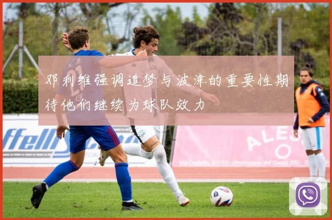邓利维强调追梦与波津的重要性期待他们继续为球队效力