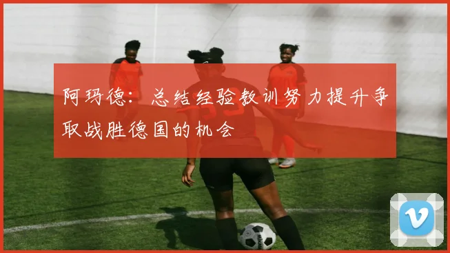 阿玛德：总结经验教训努力提升争取战胜德国的机会