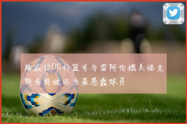 路威称OG补篮可与雷阿伦媲美福克斯或将被记为最愚蠢球员