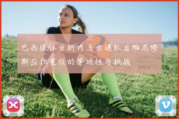 巴西媒体分析内马尔退队后维尼修斯应担重任的紧迫性与挑战