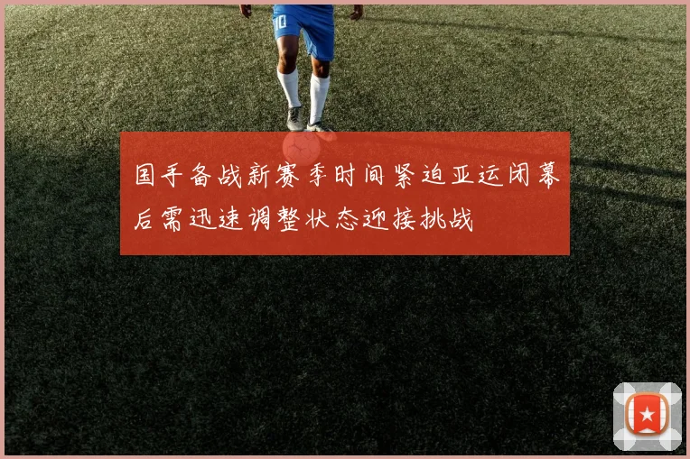 国手备战新赛季时间紧迫亚运闭幕后需迅速调整状态迎接挑战