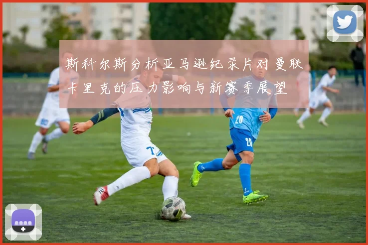 斯科尔斯分析亚马逊纪录片对曼联卡里克的压力影响与新赛季展望