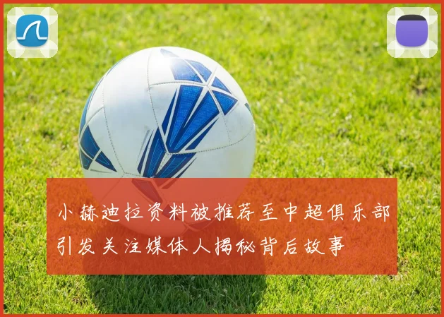 小赫迪拉资料被推荐至中超俱乐部引发关注媒体人揭秘背后故事