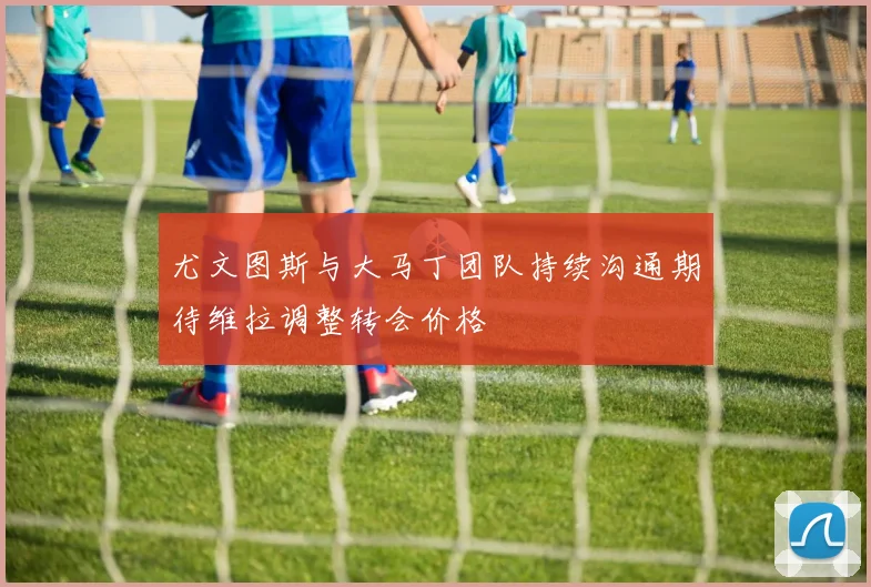 尤文图斯与大马丁团队持续沟通期待维拉调整转会价格