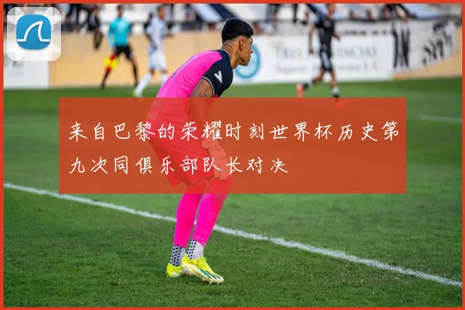 来自巴黎的荣耀时刻世界杯历史第九次同俱乐部队长对决