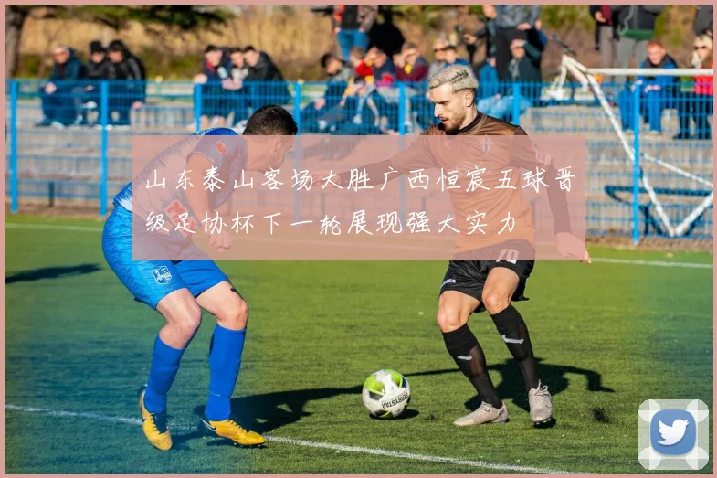 山东泰山客场大胜广西恒宸五球晋级足协杯下一轮展现强大实力