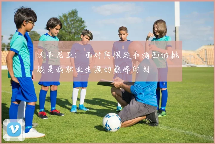 沃齐尼亚：面对阿根廷和梅西的挑战是我职业生涯的巅峰时刻
