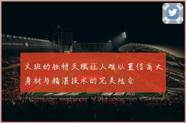文班的独特天赋让人难以置信高大身材与精湛技术的完美结合